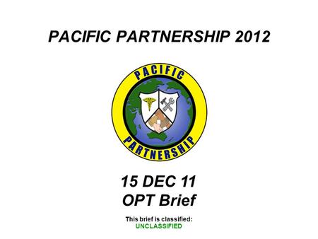 PACIFIC PARTNERSHIP 2012 This brief is classified: UNCLASSIFIED 15 DEC 11 OPT Brief.