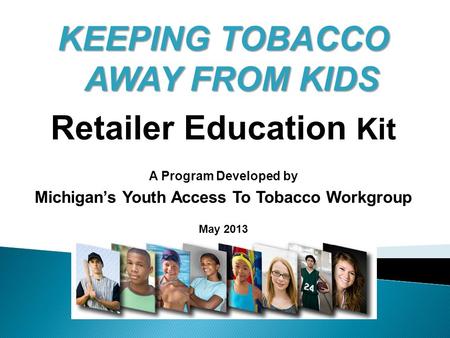 KEEPING TOBACCO AWAY FROM KIDS Retailer Education Kit A Program Developed by Michigan’s Youth Access To Tobacco Workgroup May 2013.