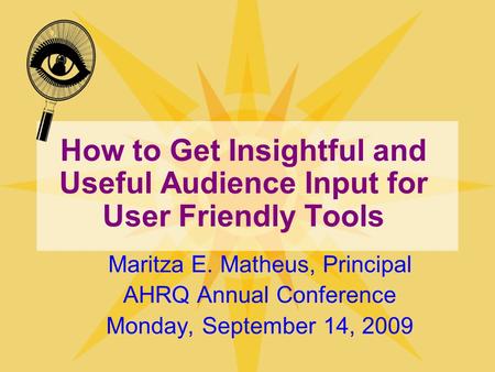 How to Get Insightful and Useful Audience Input for User Friendly Tools Maritza E. Matheus, Principal AHRQ Annual Conference Monday, September 14, 2009.