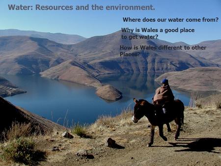 Water: Resources and the environment. Where does our water come from? Why is Wales a good place to get water? How is Wales different to other Places?