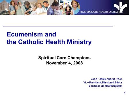 1 Ecumenism and the Catholic Health Ministry Spiritual Care Champions November 4, 2008 John F. Wallenhorst, Ph.D. Vice President, Mission & Ethics Bon.