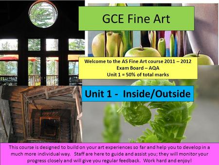 GCE Fine Art Welcome to the AS Fine Art course 2011 – 2012 Exam Board – AQA Unit 1 = 50% of total marks Unit 1 - Inside/Outside This course is designed.
