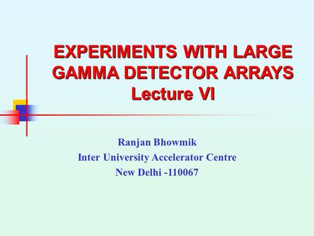 EXPERIMENTS WITH LARGE GAMMA DETECTOR ARRAYS Lecture VI Ranjan Bhowmik Inter University Accelerator Centre New Delhi -110067.
