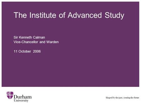 The Institute of Advanced Study Sir Kenneth Calman Vice-Chancellor and Warden 11 October 2006 Shaped by the past, creating the future.