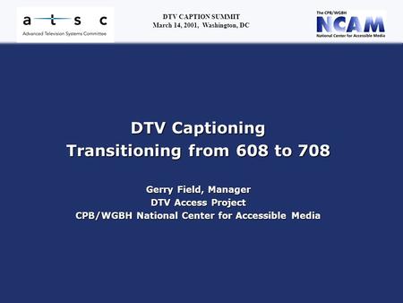 DTV Captioning Transitioning from 608 to 708 Gerry Field, Manager DTV Access Project CPB/WGBH National Center for Accessible Media DTV CAPTION SUMMIT March.