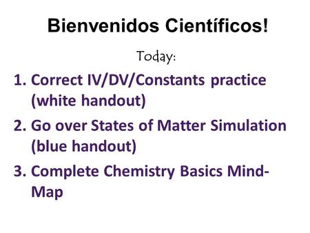 Bienvenidos Científicos! Today: 1.Correct IV/DV/Constants practice (white handout) 2.Go over States of Matter Simulation (blue handout) 3.Complete Chemistry.