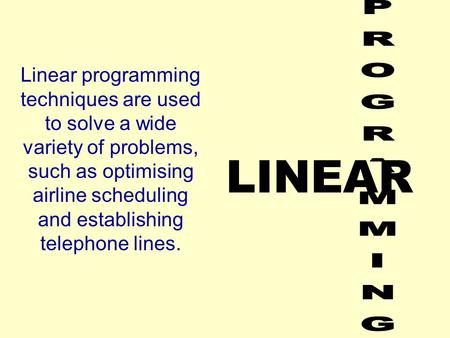 LINEAR Linear programming techniques are used to solve a wide variety of problems, such as optimising airline scheduling and establishing telephone lines.