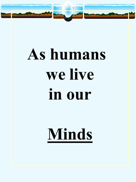 As humans we live in our Minds. The Mind is its own place Milton The mind is its own place And in itself can make a hell of heaven or a heaven of hell.