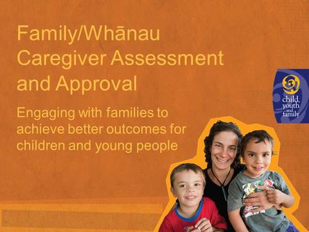 Family/Whānau Caregiver Assessment and Approval Engaging with families to achieve better outcomes for children and young people.