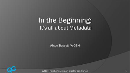 Q G 1 WGBH Public Television Quality Workshop 1 In the Beginning: It’s all about Metadata Alison Bassett, WGBH.