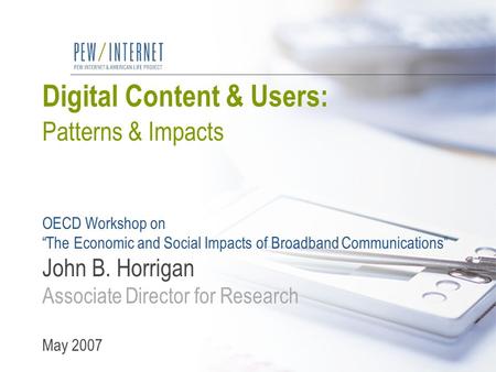 Digital Content & Users: Patterns & Impacts OECD Workshop on “The Economic and Social Impacts of Broadband Communications” John B. Horrigan Associate Director.