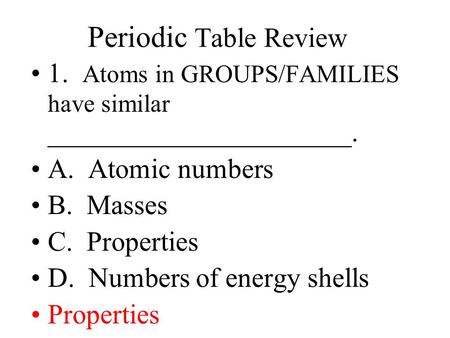 Periodic Table Review 1. Atoms in GROUPS/FAMILIES have similar ______________________. A. Atomic numbers B. Masses C. Properties D. Numbers of energy.