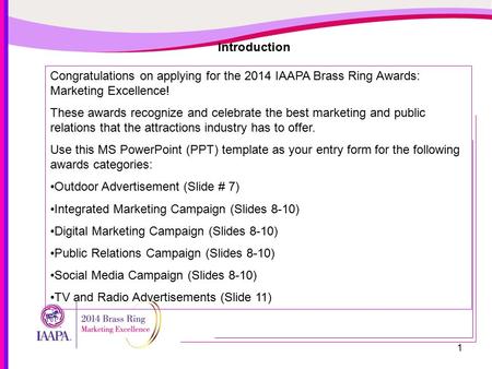 1 Introduction Congratulations on applying for the 2014 IAAPA Brass Ring Awards: Marketing Excellence! These awards recognize and celebrate the best marketing.