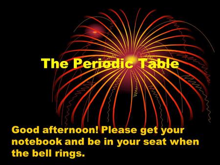 The Periodic Table Good afternoon! Please get your notebook and be in your seat when the bell rings.
