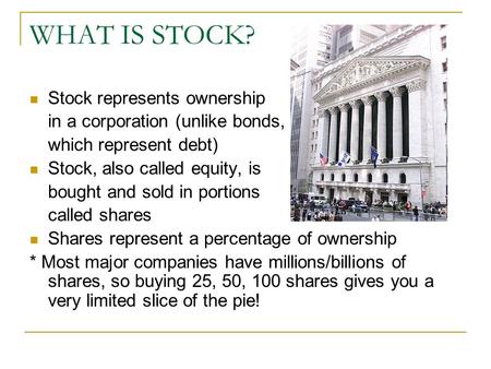 WHAT IS STOCK? Stock represents ownership in a corporation (unlike bonds, which represent debt) Stock, also called equity, is bought and sold in portions.