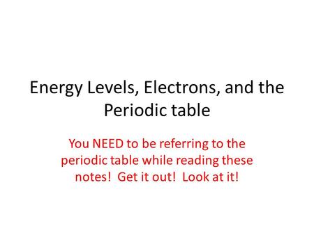 Energy Levels, Electrons, and the Periodic table You NEED to be referring to the periodic table while reading these notes! Get it out! Look at it!