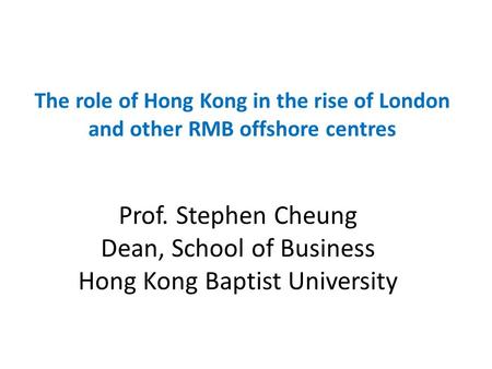 Prof. Stephen Cheung Dean, School of Business Hong Kong Baptist University The role of Hong Kong in the rise of London and other RMB offshore centres.