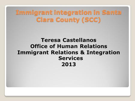 Immigrant integration in Santa Clara County (SCC) Teresa Castellanos Office of Human Relations Immigrant Relations & Integration Services 2013.