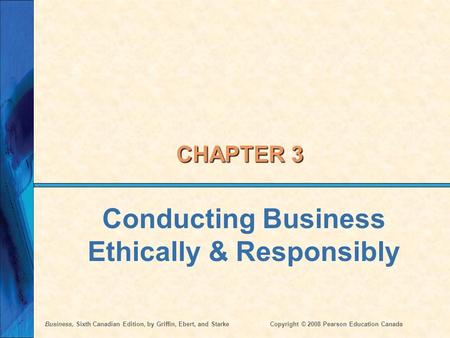Business, Sixth Canadian Edition, by Griffin, Ebert, and StarkeCopyright © 2008 Pearson Education Canada CHAPTER 3 Conducting Business Ethically & Responsibly.