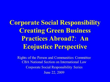 Corporate Social Responsibility Creating Green Business Practices Abroad?: An Ecojustice Perspective Rights of the Person and Communities Committee CBA.