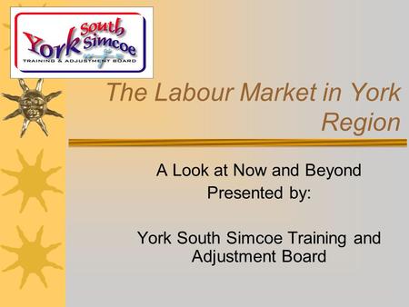 The Labour Market in York Region A Look at Now and Beyond Presented by: York South Simcoe Training and Adjustment Board.
