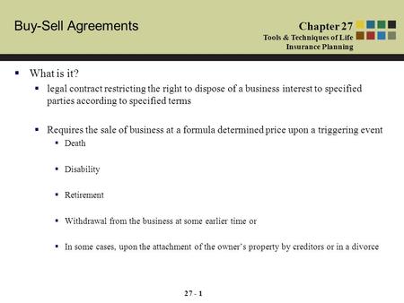 Buy-Sell Agreements Chapter 27 Tools & Techniques of Life Insurance Planning 27 - 1  What is it?  legal contract restricting the right to dispose of.