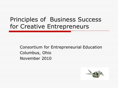 Principles of Business Success for Creative Entrepreneurs Consortium for Entrepreneurial Education Columbus, Ohio November 2010.