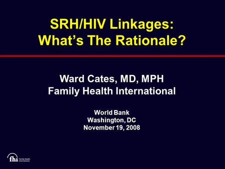 SRH/HIV Linkages: What’s The Rationale? Ward Cates, MD, MPH Family Health International World Bank Washington, DC November 19, 2008.