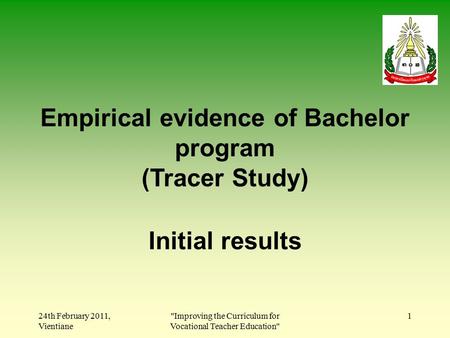 24th February 2011, Vientiane Improving the Curriculum for Vocational Teacher Education 1 Empirical evidence of Bachelor program (Tracer Study) Initial.