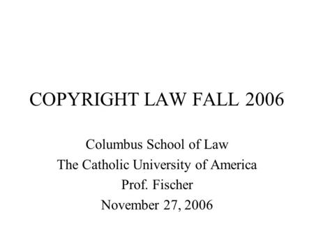 COPYRIGHT LAW FALL 2006 Columbus School of Law The Catholic University of America Prof. Fischer November 27, 2006.