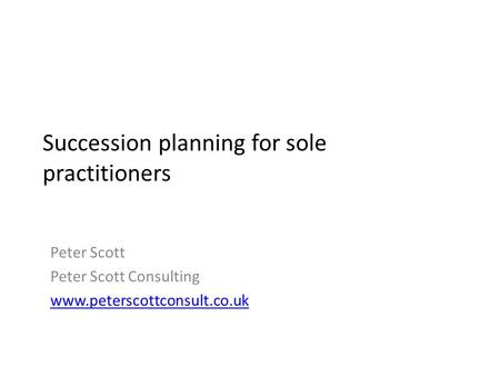 Succession planning for sole practitioners Peter Scott Peter Scott Consulting www.peterscottconsult.co.uk.