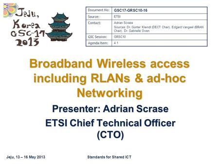 Jeju, 13 – 16 May 2013Standards for Shared ICT Broadband Wireless access including RLANs & ad-hoc Networking Presenter: Adrian Scrase ETSI Chief Technical.