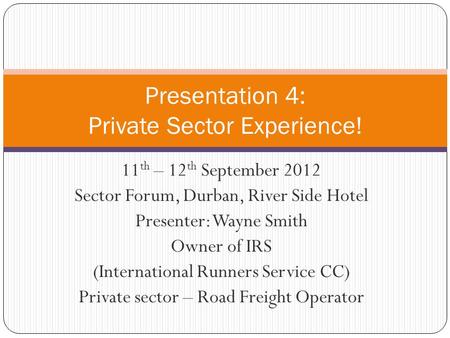11 th – 12 th September 2012 Sector Forum, Durban, River Side Hotel Presenter: Wayne Smith Owner of IRS (International Runners Service CC) Private sector.