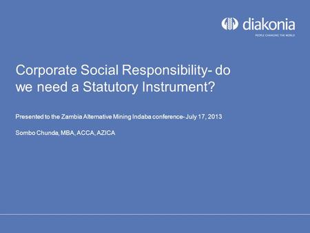 Corporate Social Responsibility- do we need a Statutory Instrument? Presented to the Zambia Alternative Mining Indaba conference- July 17, 2013 Sombo Chunda,