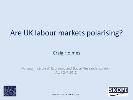 Www.skope.ox.ac.uk Are UK labour markets polarising? Craig Holmes National Institute of Economic and Social Research, London, April 24 th 2012.