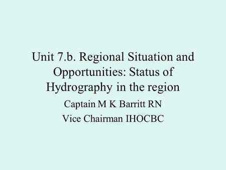 Unit 7.b. Regional Situation and Opportunities: Status of Hydrography in the region Captain M K Barritt RN Vice Chairman IHOCBC.