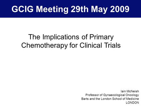 GCIG Meeting 29th May 2009 The Implications of Primary Chemotherapy for Clinical Trials Iain McNeish Professor of Gynaecological Oncology Barts and the.