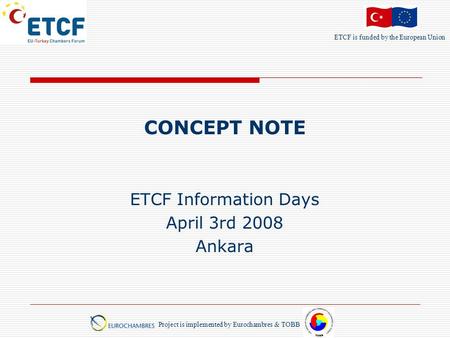 ETCF is funded by the European Union Project is implemented by Eurochambres & TOBB CONCEPT NOTE ETCF Information Days April 3rd 2008 Ankara.