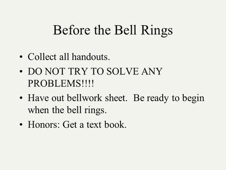 Before the Bell Rings Collect all handouts. DO NOT TRY TO SOLVE ANY PROBLEMS!!!! Have out bellwork sheet. Be ready to begin when the bell rings. Honors: