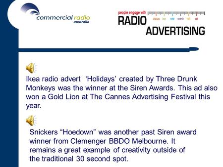 Ikea radio advert ‘Holidays’ created by Three Drunk Monkeys was the winner at the Siren Awards. This ad also won a Gold Lion at The Cannes Advertising.