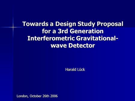 Towards a Design Study Proposal for a 3rd Generation Interferometric Gravitational- wave Detector Harald Lück London, October 26th 2006.