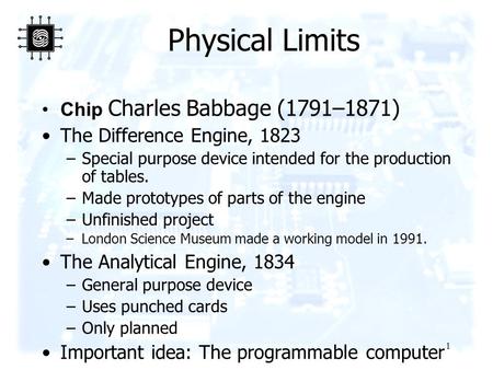 1 Physical Limits Chip Charles Babbage (1791–1871) The Difference Engine, 1823 –Special purpose device intended for the production of tables. –Made prototypes.