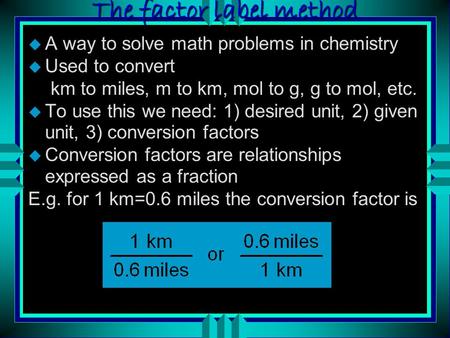 The factor label method u A way to solve math problems in chemistry u Used to convert km to miles, m to km, mol to g, g to mol, etc. u To use this we.