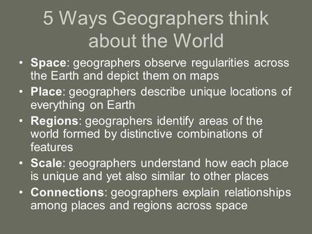 5 Ways Geographers think about the World Space: geographers observe regularities across the Earth and depict them on maps Place: geographers describe unique.