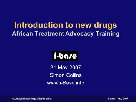 Introduction to new drugs: I-Base training London - May 2007 Introduction to new drugs African Treatment Advocacy Training 31 May 2007 Simon Collins www.i-Base.info.