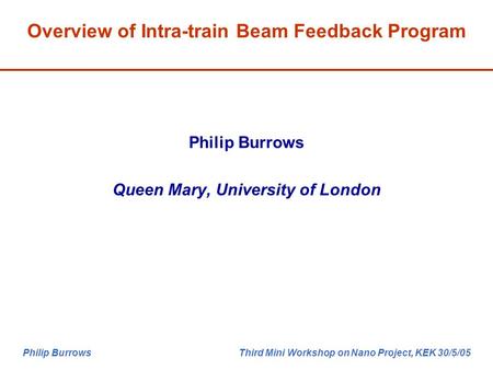Philip Burrows Third Mini Workshop on Nano Project, KEK 30/5/05 Philip Burrows Queen Mary, University of London Overview of Intra-train Beam Feedback Program.