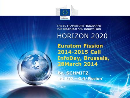 Euratom Fission 2014-2015 Call InfoDay, Brussels, 28March 2014 Br. SCHMITZ DG RTD – G.4/Fission HORIZON 2020 THE EU FRAMEWORK PROGRAMME FOR RESEARCH AND.