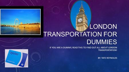LONDON TRANSPORTATION FOR DUMMIES IF YOU ARE A DUMMY, READ THIS TO FIND OUT ALL ABOUT LONDON TRANSPORTATION! BY: TATE REYNOLDS.