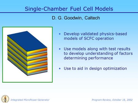 Integrated MicroPower GeneratorProgram Review, October 18, 2002 Single-Chamber Fuel Cell Models D. G. Goodwin, Caltech Develop validated physics-based.
