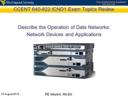 27 August 2015 RE Meyers, Ms.Ed. CCENT 640-822 ICND1 Exam Topics Review Describe the Operation of Data Networks: Network Devices and Applications.